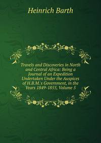 Travels and Discoveries in North and Central Africa: Being a Journal of an Expedition Undertaken Under the Auspices of H.B.M.'s Government, in the Years 1849-1855, Volume 5