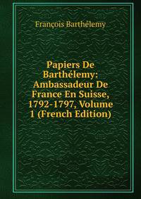 Papiers De Barthelemy: Ambassadeur De France En Suisse, 1792-1797, Volume 1 (French Edition)