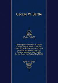 The Scriptural Doctrine of Hades: Comprising an Inquiry Into the State of the Righteous and Wicked Dead Between Death and the General Judgment, and . Made On the Cross Nor Yet in This World