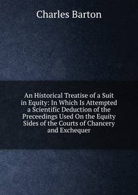 An Historical Treatise of a Suit in Equity: In Which Is Attempted a Scientific Deduction of the Preceedings Used On the Equity Sides of the Courts of Chancery and Exchequer