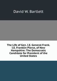 The Life of Gen. I.E. General Frank. I.E. Franklin Pierce, of New Hampshire: The Democratic Candidate for President of the United States