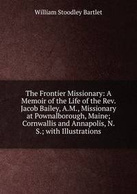 The Frontier Missionary: A Memoir of the Life of the Rev. Jacob Bailey, A.M., Missionary at Pownalborough, Maine; Cornwallis and Annapolis, N. S.; with Illustrations