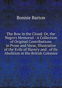 The Bow in the Cloud: Or, the Negro's Memorial : A Collection of Original Contributions in Prose and Verse, Illustrative of the Evils of Slavery and . of Its Abolition in the British Colonies