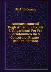 Ammaestramenti Degli Antichi, Raccolti E Volgarizzati Per Fra Bartolommeo Da S. Concordio, Pisano . (Italian Edition)