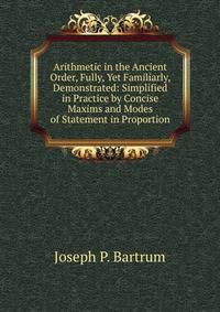 Arithmetic in the Ancient Order, Fully, Yet Familiarly, Demonstrated: Simplified in Practice by Concise Maxims and Modes of Statement in Proportion