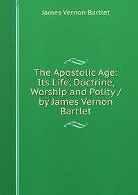The Apostolic Age: Its Life, Doctrine, Worship and Polity / by James Vernon Bartlet