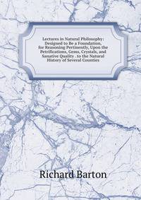 Lectures in Natural Philosophy: Designed to Be a Foundation, for Reasoning Pertinently, Upon the Petrifications, Gems, Crystals, and Sanative Quality . to the Natural History of Several Counties