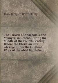 The Travels of Anacharsis, the Younger, in Greece, During the Middle of the Fourth Century Before the Christian ?ra: Abridged from the Original Work of the Abbe Barthelemi