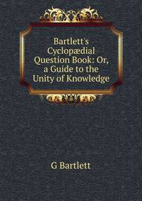 Bartlett's Cyclop?dial Question Book: Or, a Guide to the Unity of Knowledge