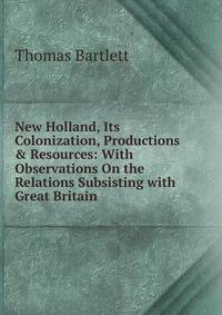New Holland, Its Colonization, Productions &amp; Resources: With Observations On the Relations Subsisting with Great Britain