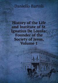 History of the Life and Institute of St. Ignatius De Loyola: Founder of the Society of Jesus, Volume 1