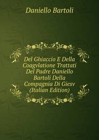 Del Ghiaccio E Della Coagvlatione Trattati Del Padre Daniello Bartoli Della Compagnia Di Giesv (Italian Edition)