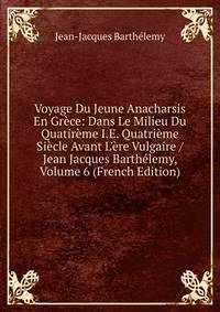 Voyage Du Jeune Anacharsis En Gr?ce: Dans Le Milieu Du Quatir?me I.E. Quatri?me Si?cle Avant L'?re Vulgaire / Jean Jacques Barth?lemy, Volume 6 (French Edition)
