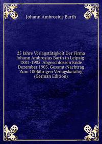25 Jahre Verlagstatigkeit Der Firma Johann Ambrosius Barth in Leipzig: 1881-1905. Abgeschlossen Ende Dezember 1905. Gesamt-Nachtrag Zum 100Jahrigen Verlagskatalog (German Edition)