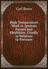 High Temperature Work in Igneous Fusion and Ebullition, Chiefly in Relation to Pressure