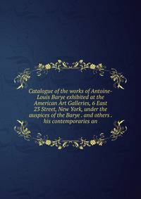 Catalogue of the works of Antoine-Louis Barye exhibited at the American Art Galleries, 6 East 23 Street, New York, under the auspices of the Barye . and others . his contemporaries an