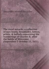 The royal miracle; a collection of rare tracts, broadsides, letters, prints, &amp; ballads concerning the wanderings of Charles II. after the battle of Worcester (September 3-October 15, 1651)