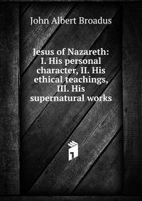Jesus of Nazareth: I. His personal character, II. His ethical teachings, III. His supernatural works