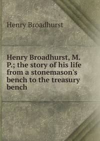 Henry Broadhurst, M. P.; the story of his life from a stonemason's bench to the treasury bench
