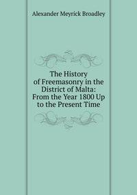 The History of Freemasonry in the District of Malta: From the Year 1800 Up to the Present Time