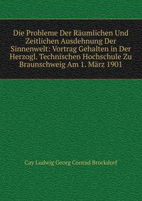 Die Probleme Der Raumlichen Und Zeitlichen Ausdehnung Der Sinnenwelt: Vortrag Gehalten in Der Herzogl. Technischen Hochschule Zu Braunschweig Am 1. Marz 1901