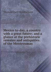 Mexico to-day, a country with a great future; and a glance at the prehistoric remains and antiquities of the Montezumas