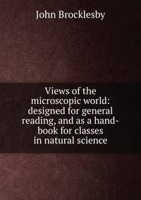 Views of the microscopic world: designed for general reading, and as a hand-book for classes in natural science