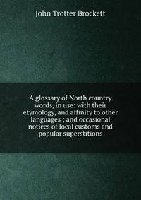 A glossary of North country words, in use: with their etymology, and affinity to other languages ; and occasional notices of local customs and popular superstitions