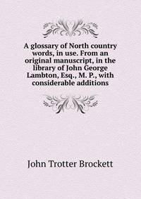 A glossary of North country words, in use. From an original manuscript, in the library of John George Lambton, Esq., M. P., with considerable additions