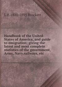 Handbook of the United States of America, and guide to emigration; giving the latest and most complete statistics of the government, Army, Navy.railways, etc