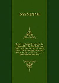Reports of Cases Decided by the Honourable John Marshall, Late Chief Justice of the United States: In the Circuit Court of the United States, for the . 1802 to 1833 I.E. 1836 Inclusive, Volume 1