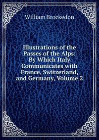 Illustrations of the Passes of the Alps: By Which Italy Communicates with France, Switzerland, and Germany, Volume 2