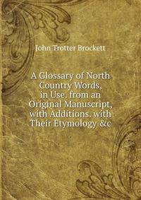 A Glossary of North Country Words, in Use. from an Original Manuscript, with Additions. with Their Etymology &amp;c