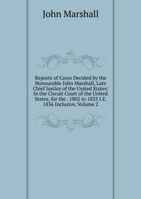 Reports of Cases Decided by the Honourable John Marshall, Late Chief Justice of the United States: In the Circuit Court of the United States, for the . 1802 to 1833 I.E. 1836 Inclusive, Volume 2