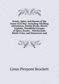 Scouts, Spies, and Heroes of the Great Civil War: Including Thrilling Adventures, Daring Deeds, Heroic Exploits, Wonderful Escapes of Spies, Scouts, . Watchwords, Battle-Cries, and Humorous and