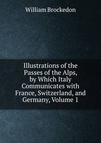 Illustrations of the Passes of the Alps, by Which Italy Communicates with France, Switzerland, and Germany, Volume 1