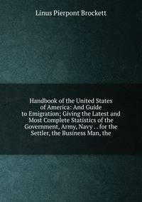 Handbook of the United States of America: And Guide to Emigration; Giving the Latest and Most Complete Statistics of the Government, Army, Navy . . for the Settler, the Business Man, the