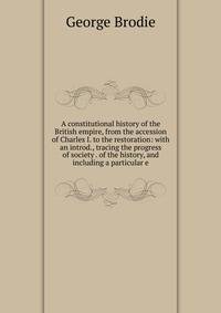 A constitutional history of the British empire, from the accession of Charles I. to the restoration: with an introd., tracing the progress of society . of the history, and including a particular e