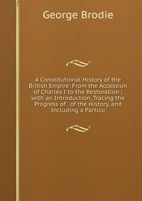 A Constitutional History of the British Empire: From the Accession of Charles I to the Restoration ; with an Introduction, Tracing the Progress of . of the History, and Including a Particu