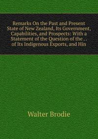 Remarks On the Past and Present State of New Zealand, Its Government, Capabilities, and Prospects: With a Statement of the Question of the . . of Its Indigenous Exports, and Hin