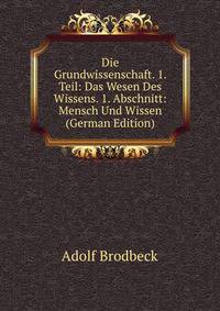 Die Grundwissenschaft. 1. Teil: Das Wesen Des Wissens. 1. Abschnitt: Mensch Und Wissen (German Edition)