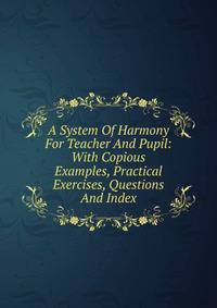 A System Of Harmony For Teacher And Pupil: With Copious Examples, Practical Exercises, Questions And Index