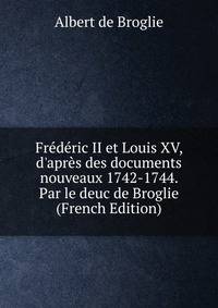 Fr?d?ric II et Louis XV, d'apr?s des documents nouveaux 1742-1744. Par le deuc de Broglie (French Edition)