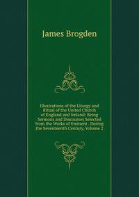 Illustrations of the Liturgy and Ritual of the United Church of England and Ireland: Being Sermons and Discourses Selected from the Works of Eminent . During the Seventeenth Century, Volume 2