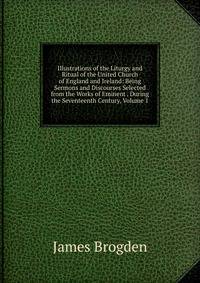 Illustrations of the Liturgy and Ritual of the United Church of England and Ireland: Being Sermons and Discourses Selected from the Works of Eminent . During the Seventeenth Century, Volume 1