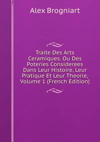 Traite Des Arts Ceramiques. Ou Des Poteries Considerees Dans Leur Histoire, Leur Pratique Et Leur Theorie, Volume 1 (French Edition)