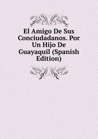 El Amigo De Sus Conciudadanos. Por Un Hijo De Guayaquil (Spanish Edition)