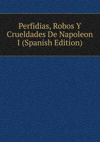 Perfidias, Robos Y Crueldades De Napoleon I (Spanish Edition)