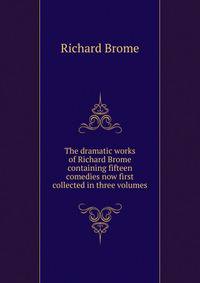 The dramatic works of Richard Brome containing fifteen comedies now first collected in three volumes