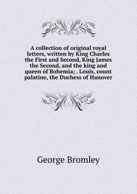 A collection of original royal letters, written by King Charles the First and Second, King James the Second, and the king and queen of Bohemia; . Louis, count palatine, the Duchess of Hanover